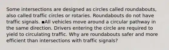 Some intersections are designed as circles called roundabouts, also called traffic circles or rotaries. Roundabouts do not have traffic signals. ▪️All vehicles move around a circular pathway in the same direction. Drivers entering the circle are required to yield to circulating traffic. Why are roundabouts safer and more efficient than intersections with traffic signals?