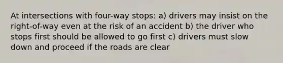 At intersections with four-way stops: a) drivers may insist on the right-of-way even at the risk of an accident b) the driver who stops first should be allowed to go first c) drivers must slow down and proceed if the roads are clear