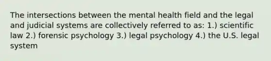 The intersections between the mental health field and the legal and judicial systems are collectively referred to as: 1.) scientific law 2.) forensic psychology 3.) legal psychology 4.) the U.S. legal system