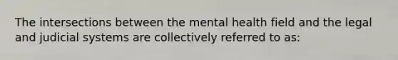 The intersections between the mental health field and the legal and judicial systems are collectively referred to as: