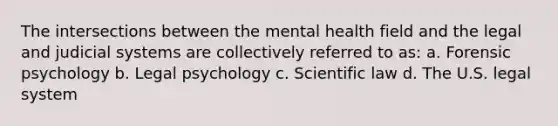 The intersections between the mental health field and the legal and judicial systems are collectively referred to as: a. Forensic psychology b. Legal psychology c. Scientific law d. The U.S. legal system