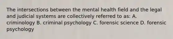 The intersections between the mental health field and the legal and judicial systems are collectively referred to as: A. criminology B. criminal psychology C. forensic science D. forensic psychology