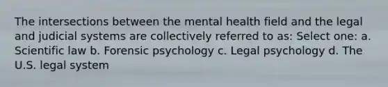 The intersections between the mental health field and the legal and judicial systems are collectively referred to as: Select one: a. Scientific law b. Forensic psychology c. Legal psychology d. The U.S. legal system