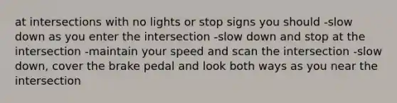 at intersections with no lights or stop signs you should -slow down as you enter the intersection -slow down and stop at the intersection -maintain your speed and scan the intersection -slow down, cover the brake pedal and look both ways as you near the intersection