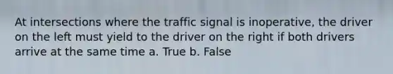 At intersections where the traffic signal is inoperative, the driver on the left must yield to the driver on the right if both drivers arrive at the same time a. True b. False