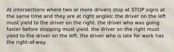 At intersections where two or more drivers stop at STOP signs at the same time and they are at right angles: the driver on the left must yield to the driver on the right. the driver who was going faster before stopping must yield. the driver on the right must yield to the driver on the left. the driver who is late for work has the right-of-way.