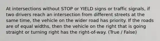 At intersections without STOP or YIELD signs or traffic signals, if two drivers reach an intersection from different streets at the same time, the vehicle on the wider road has priority. If the roads are of equal widths, then the vehicle on the right that is going straight or turning right has the right-of-way. (True / False)