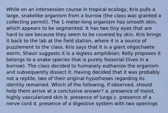 While on an intersession course in tropical ecology, Kris pulls a large, snakelike organism from a burrow (the class was granted a collecting permit). The 1-meter-long organism has smooth skin, which appears to be segmented. It has two tiny eyes that are hard to see because they seem to be covered by skin. Kris brings it back to the lab at the field station, where it is a source of puzzlement to the class. Kris says that it is a giant oligochaete worm; Shaun suggests it is a legless amphibian; Kelly proposes it belongs to a snake species that is purely fossorial (lives in a burrow). The class decided to humanely euthanize the organism and subsequently dissect it. Having decided that it was probably not a reptile, two of their original hypotheses regarding its identity remained. Which of the following, if observed, should help them arrive at a conclusive answer? a. presence of moist, highly vascularized skin b. presence of lungs c. presence of a nerve cord d. presence of a digestive system with two openings