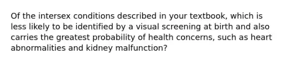 Of the intersex conditions described in your textbook, which is less likely to be identified by a visual screening at birth and also carries the greatest probability of health concerns, such as heart abnormalities and kidney malfunction?