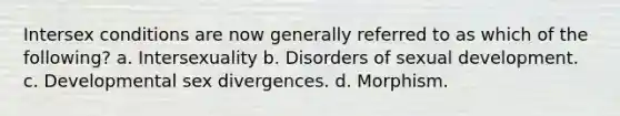 Intersex conditions are now generally referred to as which of the following? a. Intersexuality b. Disorders of sexual development. c. Developmental sex divergences. d. Morphism.