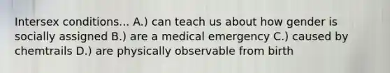 Intersex conditions... A.) can teach us about how gender is socially assigned B.) are a medical emergency C.) caused by chemtrails D.) are physically observable from birth