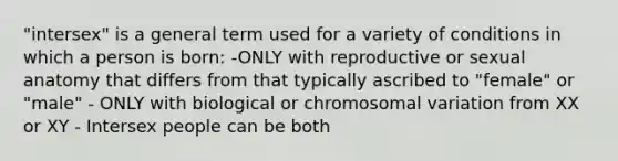 "intersex" is a general term used for a variety of conditions in which a person is born: -ONLY with reproductive or sexual anatomy that differs from that typically ascribed to "female" or "male" - ONLY with biological or chromosomal variation from XX or XY - Intersex people can be both