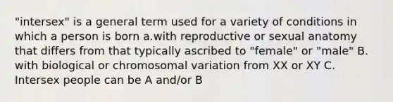 "intersex" is a general term used for a variety of conditions in which a person is born a.with reproductive or sexual anatomy that differs from that typically ascribed to "female" or "male" B. with biological or chromosomal variation from XX or XY C. Intersex people can be A and/or B