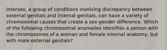 Intersex, a group of conditions involving discrepancy between external genitals and internal genitals, can have a variety of chromosomal causes that create a sex-gender difference. Which of the following chromosomal anomalies identifies a person with the chromosomes of a woman and female internal anatomy, but with male external genitals?