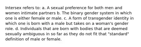 Intersex refers to: a. A sexual preference for both men and women intimate partners b. The binary gender system in which one is either female or male. c. A form of transgender identity in which one is born with a male but takes on a woman's gender role. d. Individuals that are born with bodies that are deemed sexually ambiguous in so far as they do not fit that "standard" definition of male or female.