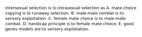 Intersexual selection is to intrasexual selection as A. mate-choice copying is to runaway selection. B. male-male combat is to sensory exploitation. C. female mate choice is to male-male combat. D. handicap principle is to female mate choice. E. good genes models are to sensory exploitation.