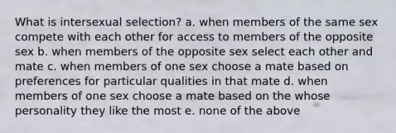 What is intersexual selection? a. when members of the same sex compete with each other for access to members of the opposite sex b. when members of the opposite sex select each other and mate c. when members of one sex choose a mate based on preferences for particular qualities in that mate d. when members of one sex choose a mate based on the whose personality they like the most e. none of the above