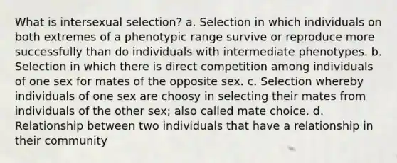 What is intersexual selection? a. Selection in which individuals on both extremes of a phenotypic range survive or reproduce more successfully than do individuals with intermediate phenotypes. b. Selection in which there is direct competition among individuals of one sex for mates of the opposite sex. c. Selection whereby individuals of one sex are choosy in selecting their mates from individuals of the other sex; also called mate choice. d. Relationship between two individuals that have a relationship in their community