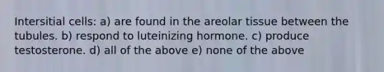 Intersitial cells: a) are found in the areolar tissue between the tubules. b) respond to luteinizing hormone. c) produce testosterone. d) all of the above e) none of the above