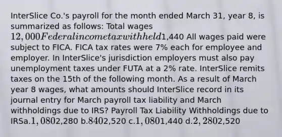 InterSlice Co.'s payroll for the month ended March 31, year 8, is summarized as follows: Total wages12,000 Federal income tax withheld1,440 All wages paid were subject to FICA. FICA tax rates were 7% each for employee and employer. In InterSlice's jurisdiction employers must also pay unemployment taxes under FUTA at a 2% rate. InterSlice remits taxes on the 15th of the following month. As a result of March year 8 wages, what amounts should InterSlice record in its journal entry for March payroll tax liability and March withholdings due to IRS? Payroll Tax Liability Withholdings due to IRSa.1,0802,280 b.8402,520 c.1,0801,440 d.2,2802,520