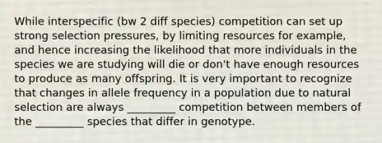 While interspecific (bw 2 diff species) competition can set up strong selection pressures, by limiting resources for example, and hence increasing the likelihood that more individuals in the species we are studying will die or don't have enough resources to produce as many offspring. It is very important to recognize that changes in allele frequency in a population due to natural selection are always _________ competition between members of the _________ species that differ in genotype.