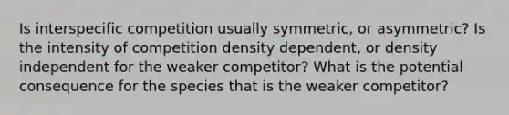 Is interspecific competition usually symmetric, or asymmetric? Is the intensity of competition density dependent, or density independent for the weaker competitor? What is the potential consequence for the species that is the weaker competitor?