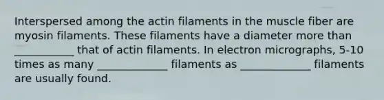 Interspersed among the actin filaments in the muscle fiber are myosin filaments. These filaments have a diameter more than ___________ that of actin filaments. In electron micrographs, 5-10 times as many _____________ filaments as _____________ filaments are usually found.