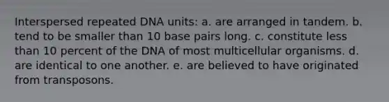 Interspersed repeated DNA units: a. are arranged in tandem. b. tend to be smaller than 10 base pairs long. c. constitute less than 10 percent of the DNA of most multicellular organisms. d. are identical to one another. e. are believed to have originated from transposons.