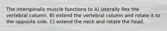 The interspinalis muscle functions to A) laterally flex the vertebral column. B) extend the vertebral column and rotate it to the opposite side. C) extend the neck and rotate the head.