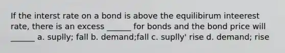 If the interst rate on a bond is above the equilibirum inteerest rate, there is an excess ______ for bonds and the bond price will ______ a. suplly; fall b. demand;fall c. suplly' rise d. demand; rise