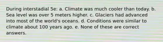 During interstadial 5e: a. Climate was much cooler than today. b. Sea level was over 5 meters higher. c. Glaciers had advanced into most of the world's oceans. d. Conditions were similar to climate about 100 years ago. e. None of these are correct answers.