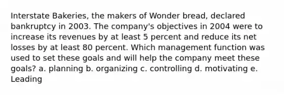 Interstate Bakeries, the makers of Wonder bread, declared bankruptcy in 2003. The company's objectives in 2004 were to increase its revenues by at least 5 percent and reduce its net losses by at least 80 percent. Which management function was used to set these goals and will help the company meet these goals? a. planning b. organizing c. controlling d. motivating e. Leading