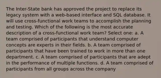 The Inter-State bank has approved the project to replace its legacy system with a web-based interface and SQL database. It will use cross-functional work teams to accomplish the planning and testing. Which of the following is the most accurate description of a cross-functional work team? Select one: a. A team comprised of participants that understand computer concepts are experts in their fields. b. A team comprised of participants that have been trained to work in more than one department. c. A team comprised of participants that are adept in the performance of multiple functions. d. A team comprised of participants from all groups across the company