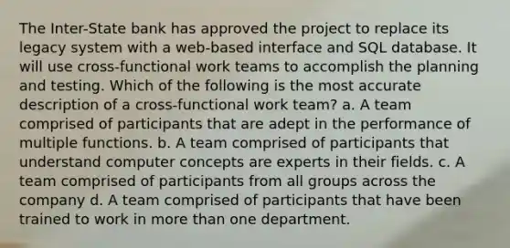 The Inter-State bank has approved the project to replace its legacy system with a web-based interface and SQL database. It will use cross-functional work teams to accomplish the planning and testing. Which of the following is the most accurate description of a cross-functional work team? a. A team comprised of participants that are adept in the performance of multiple functions. b. A team comprised of participants that understand computer concepts are experts in their fields. c. A team comprised of participants from all groups across the company d. A team comprised of participants that have been trained to work in more than one department.