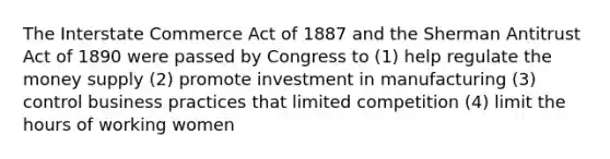 The Interstate Commerce Act of 1887 and the Sherman Antitrust Act of 1890 were passed by Congress to (1) help regulate the money supply (2) promote investment in manufacturing (3) control business practices that limited competition (4) limit the hours of working women