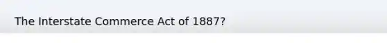 The Interstate Commerce Act of 1887?