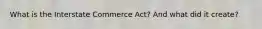 What is the Interstate Commerce Act? And what did it create?