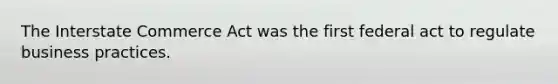 The Interstate Commerce Act was the first federal act to regulate business practices.