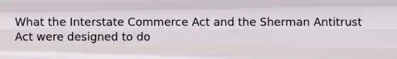 What the Interstate Commerce Act and the Sherman Antitrust Act were designed to do