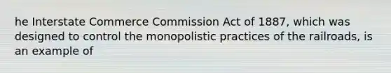 he Interstate Commerce Commission Act of 1887, which was designed to control the monopolistic practices of the railroads, is an example of