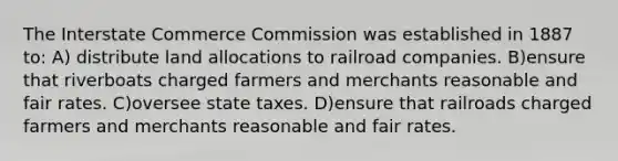 The Interstate Commerce Commission was established in 1887 to: A) distribute land allocations to railroad companies. B)ensure that riverboats charged farmers and merchants reasonable and fair rates. C)oversee state taxes. D)ensure that railroads charged farmers and merchants reasonable and fair rates.