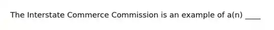 The Interstate Commerce Commission is an example of a(n) ____