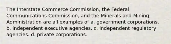 The Interstate Commerce Commission, the Federal Communications Commission, and the Minerals and Mining Administration are all examples of a. government corporations. b. independent executive agencies. c. independent regulatory agencies. d. private corporations.