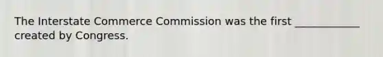 The Interstate Commerce Commission was the first ____________ created by Congress.