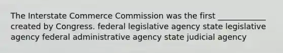 The Interstate Commerce Commission was the first ____________ created by Congress. federal legislative agency state legislative agency federal administrative agency state judicial agency