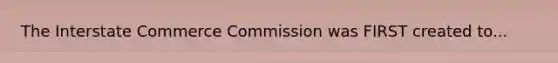 The Interstate Commerce Commission was FIRST created to...