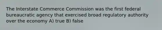 The Interstate Commerce Commission was the first federal bureaucratic agency that exercised broad regulatory authority over the economy A) true B) false