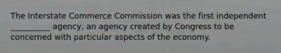 The Interstate Commerce Commission was the first independent __________ agency, an agency created by Congress to be concerned with particular aspects of the economy.