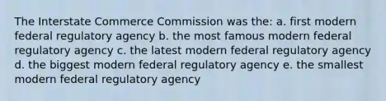 The Interstate Commerce Commission was the: a. first modern federal regulatory agency b. the most famous modern federal regulatory agency c. the latest modern federal regulatory agency d. the biggest modern federal regulatory agency e. the smallest modern federal regulatory agency