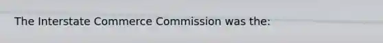 The Interstate Commerce Commission was the: